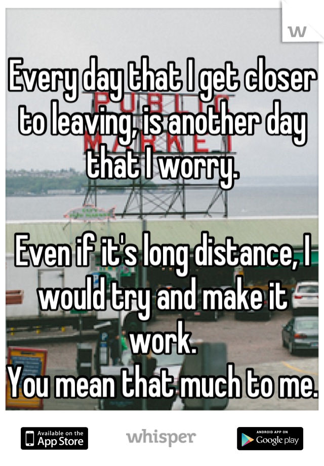 Every day that I get closer to leaving, is another day that I worry.

Even if it's long distance, I would try and make it work. 
You mean that much to me.