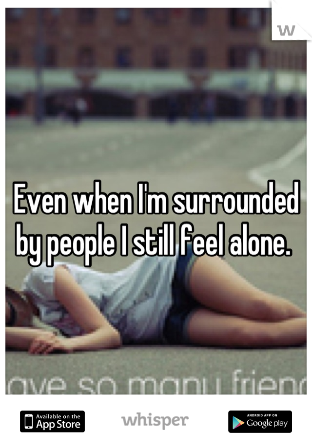 Even when I'm surrounded by people I still feel alone. 