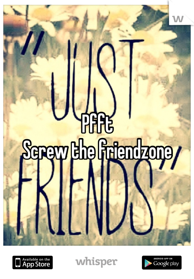 Pfft 
Screw the friendzone