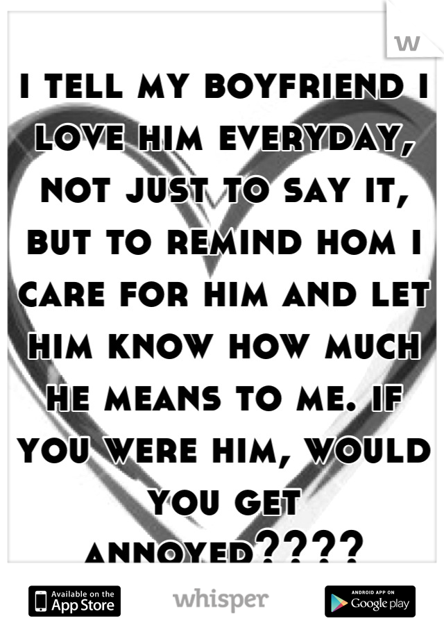 i tell my boyfriend i love him everyday, not just to say it, but to remind hom i care for him and let him know how much he means to me. if you were him, would you get annoyed????