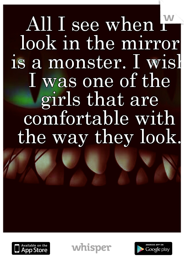 All I see when I look in the mirror is a monster. I wish I was one of the girls that are comfortable with the way they look.