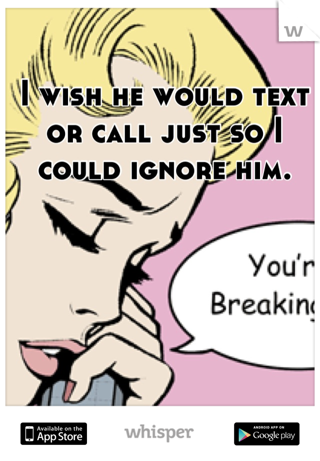 I wish he would text or call just so I could ignore him.