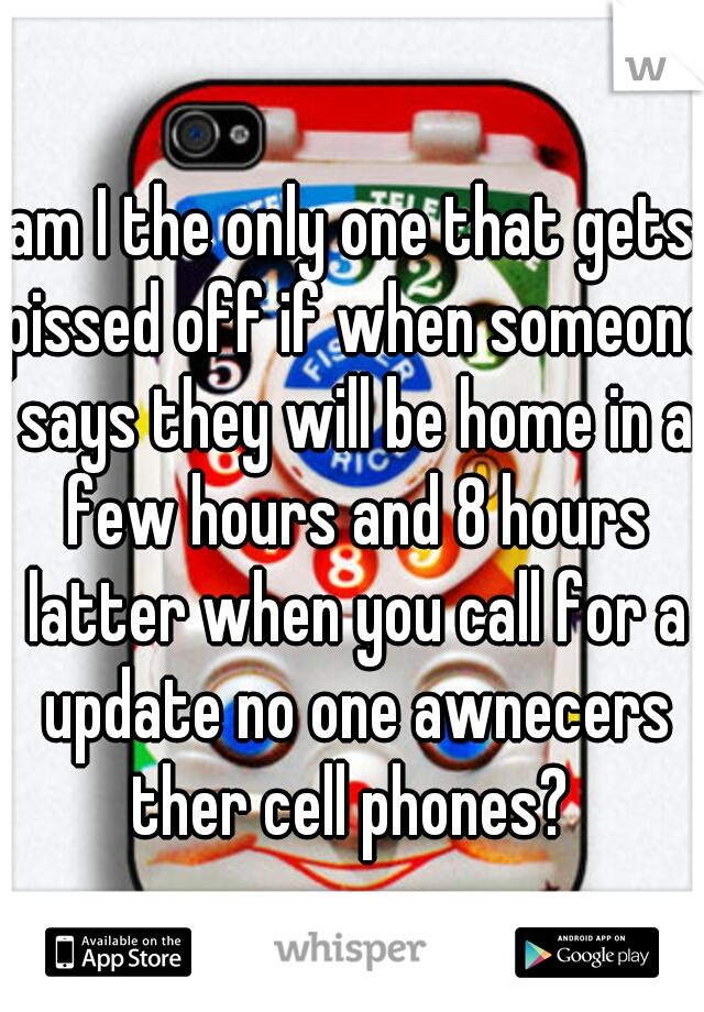 am I the only one that gets pissed off if when someone says they will be home in a few hours and 8 hours latter when you call for a update no one awnecers ther cell phones? 