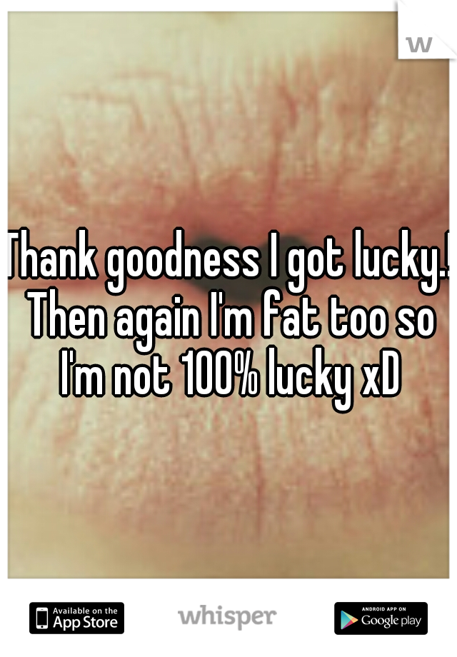 Thank goodness I got lucky.! Then again I'm fat too so I'm not 100% lucky xD