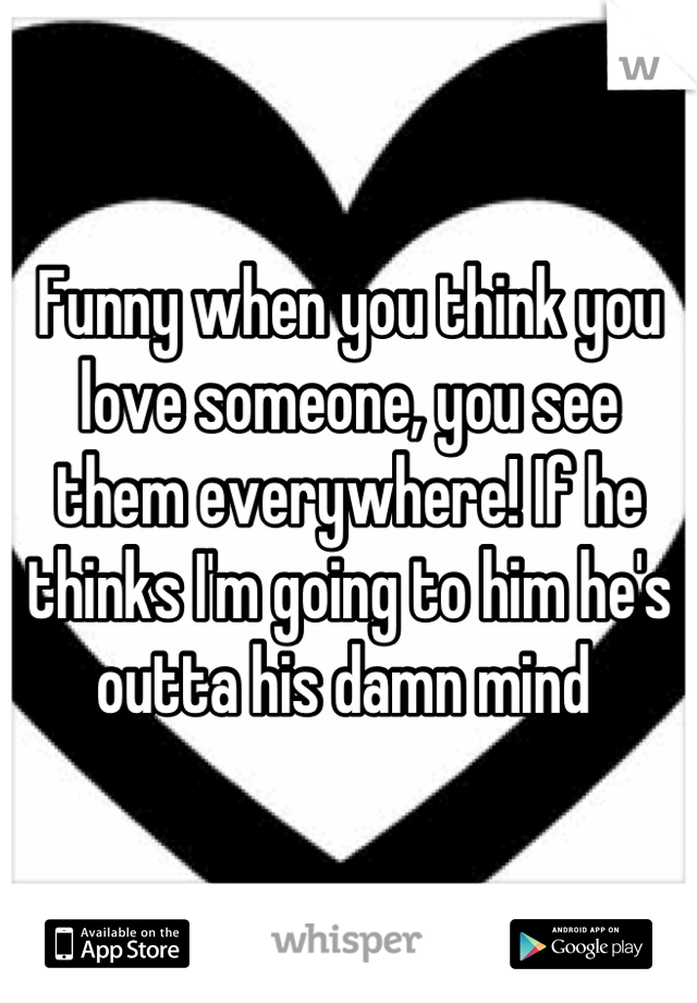 Funny when you think you love someone, you see them everywhere! If he thinks I'm going to him he's outta his damn mind 