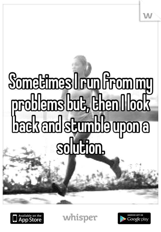 Sometimes I run from my problems but, then I look back and stumble upon a solution.