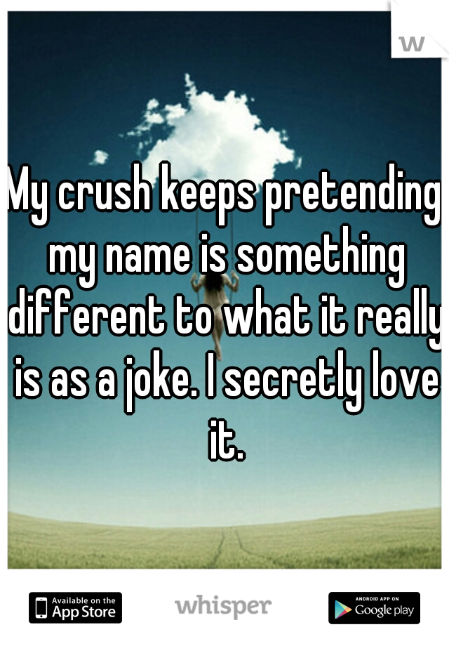 My crush keeps pretending my name is something different to what it really is as a joke. I secretly love it.