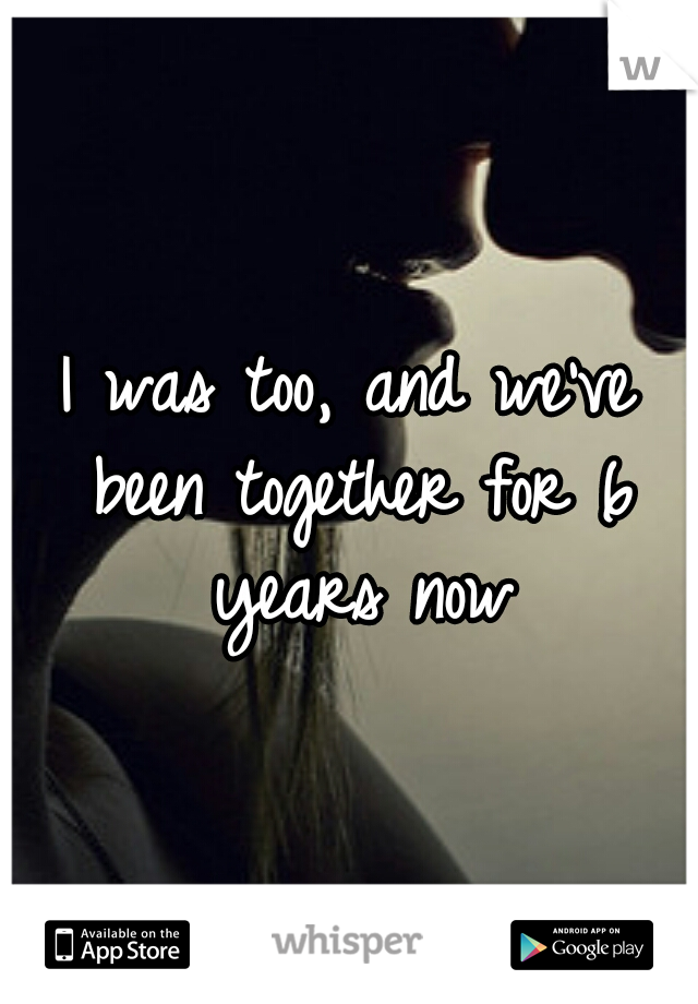 I was too, and we've been together for 6 years now