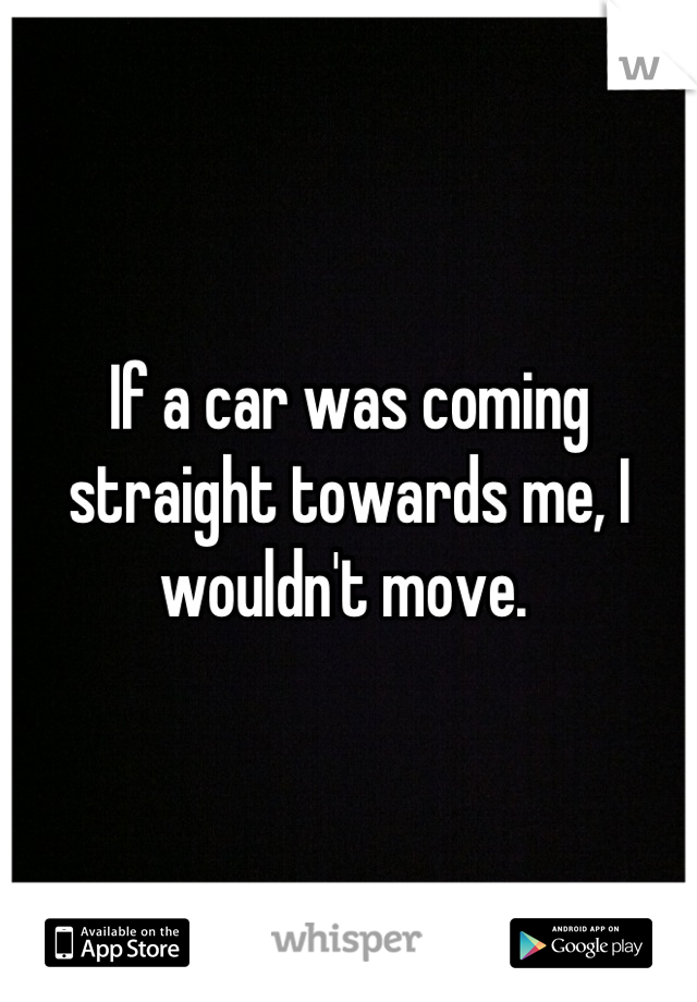 If a car was coming straight towards me, I wouldn't move. 