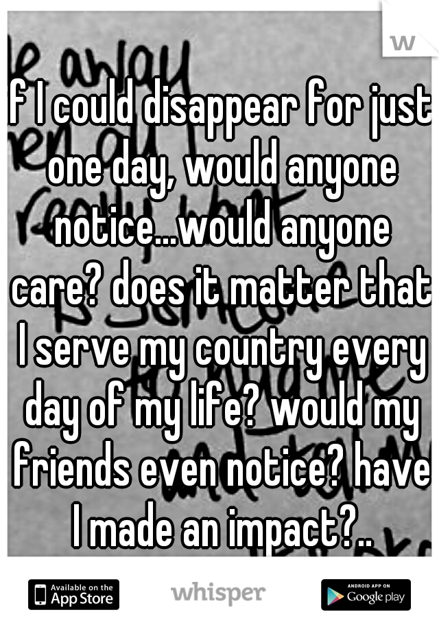 if I could disappear for just one day, would anyone notice...would anyone care? does it matter that I serve my country every day of my life? would my friends even notice? have I made an impact?..