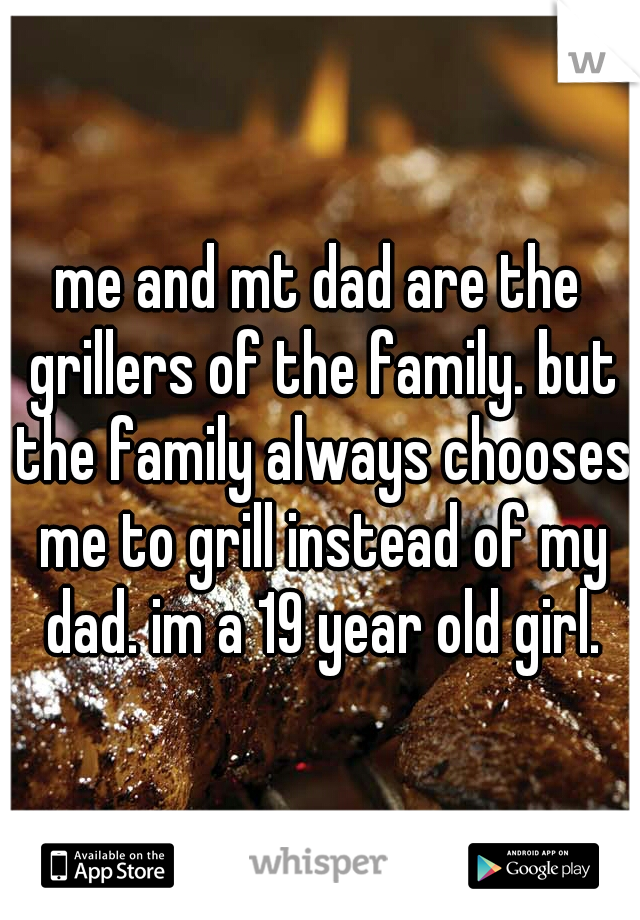 me and mt dad are the grillers of the family. but the family always chooses me to grill instead of my dad. im a 19 year old girl.