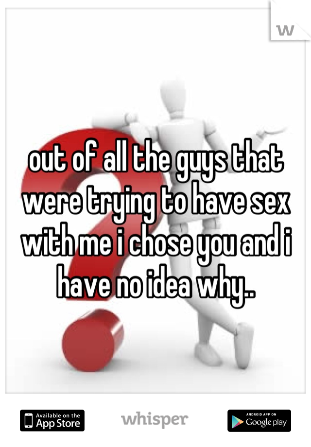 out of all the guys that were trying to have sex with me i chose you and i have no idea why..