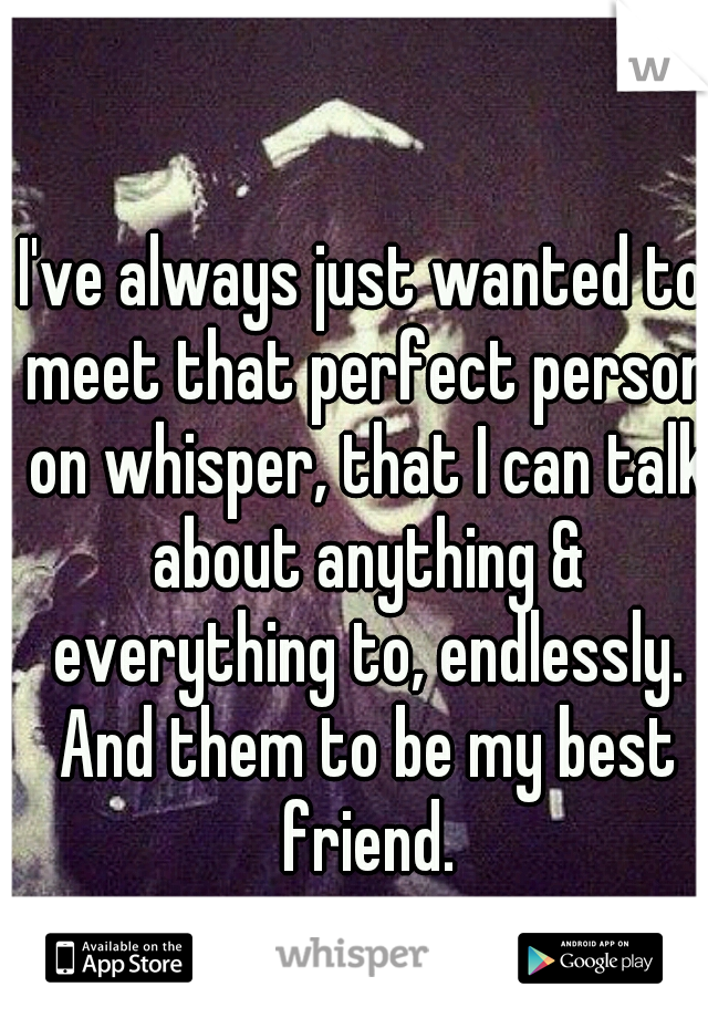 I've always just wanted to meet that perfect person on whisper, that I can talk about anything & everything to, endlessly. And them to be my best friend.