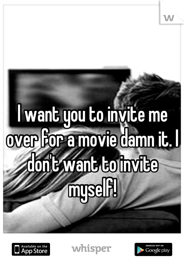 I want you to invite me over for a movie damn it. I don't want to invite myself!