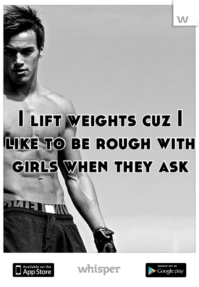 I lift weights cuz I like to be rough with girls when they ask