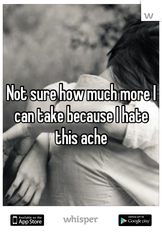 Not sure how much more I can take because I hate this ache