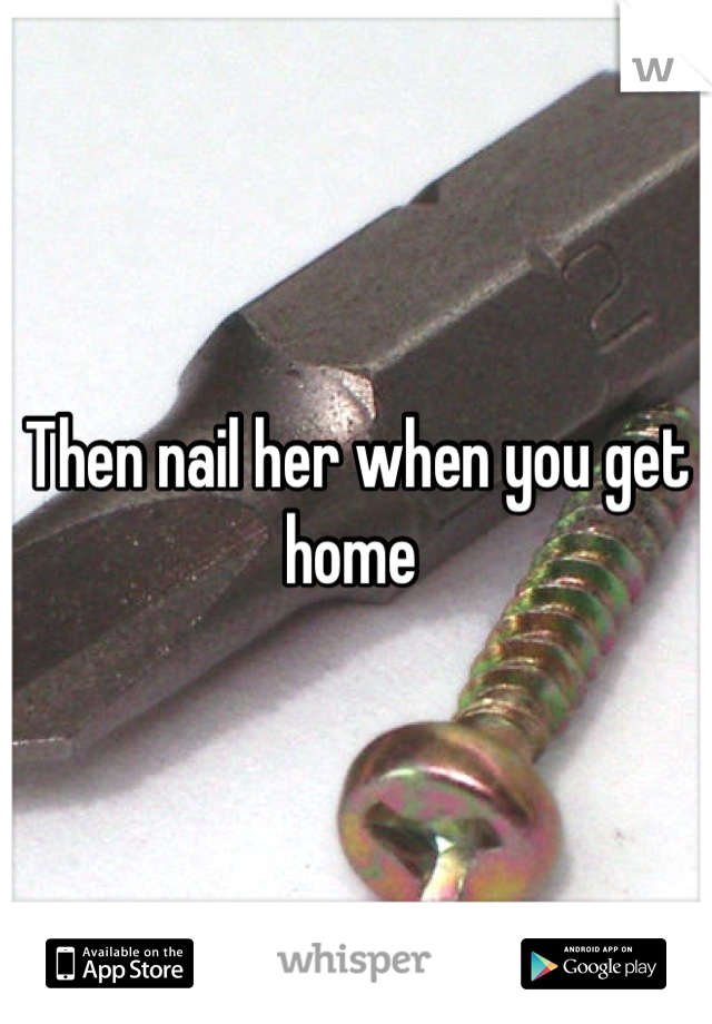 Then nail her when you get home 