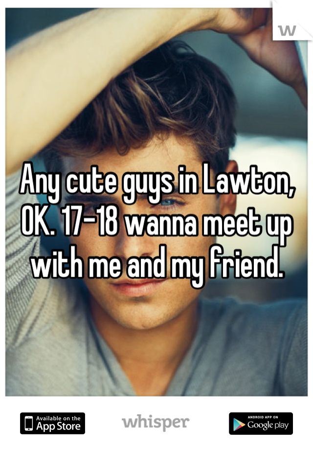 Any cute guys in Lawton, OK. 17-18 wanna meet up with me and my friend.