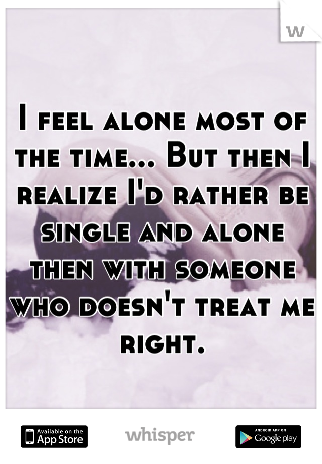 I feel alone most of the time... But then I realize I'd rather be single and alone then with someone who doesn't treat me right.