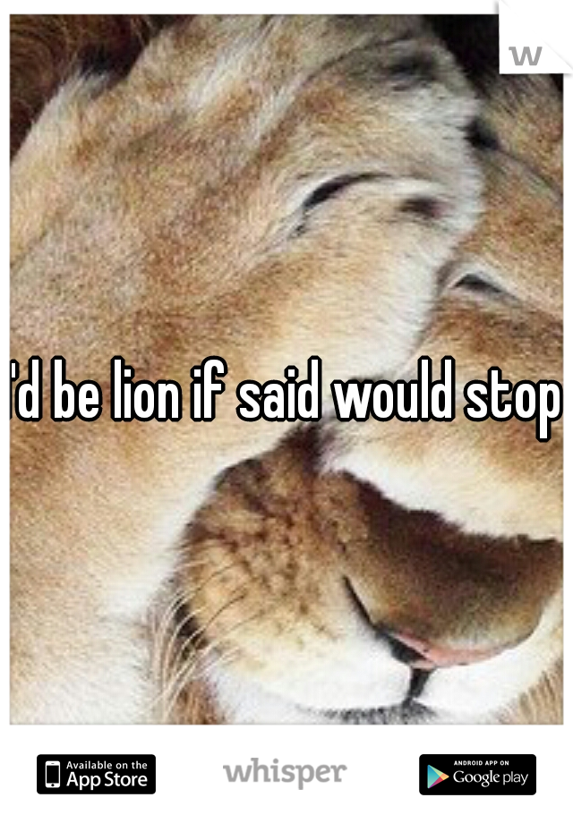 I'd be lion if said would stop