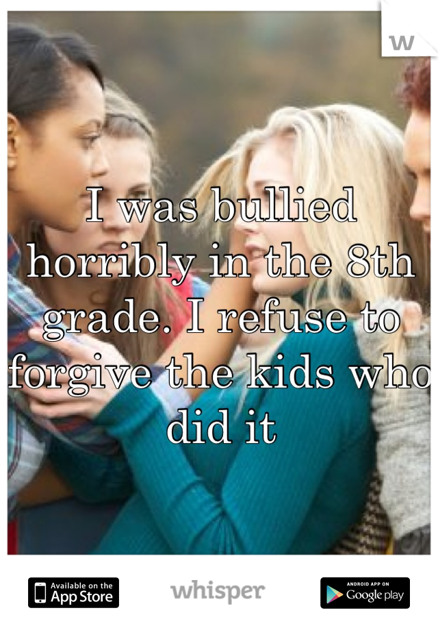 I was bullied horribly in the 8th grade. I refuse to forgive the kids who did it