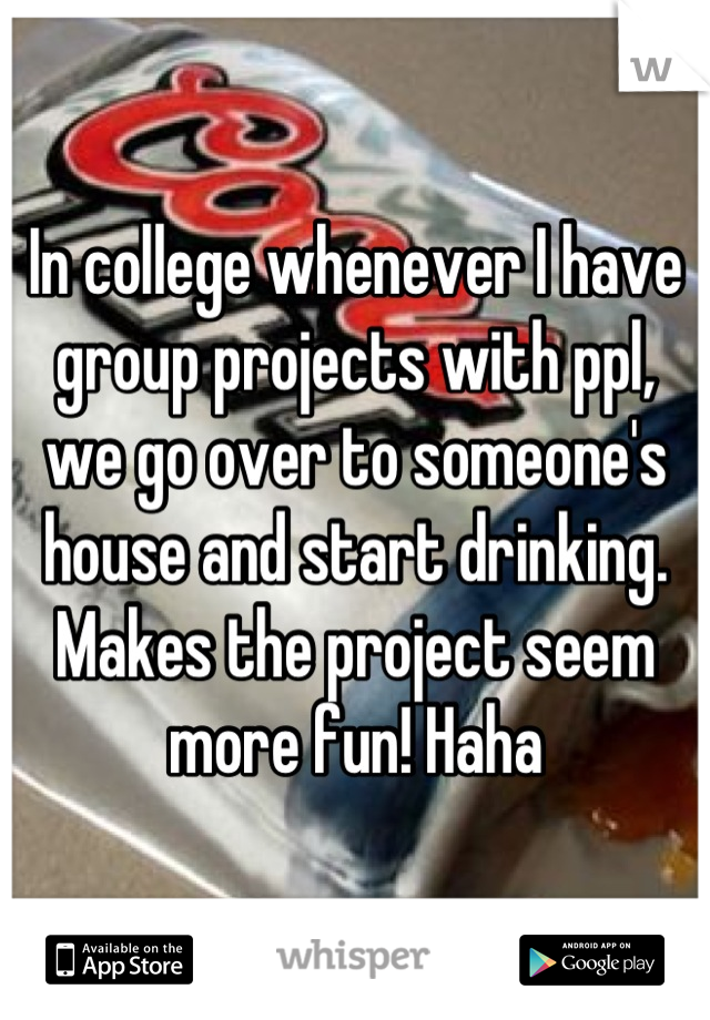 In college whenever I have group projects with ppl, we go over to someone's house and start drinking. Makes the project seem more fun! Haha