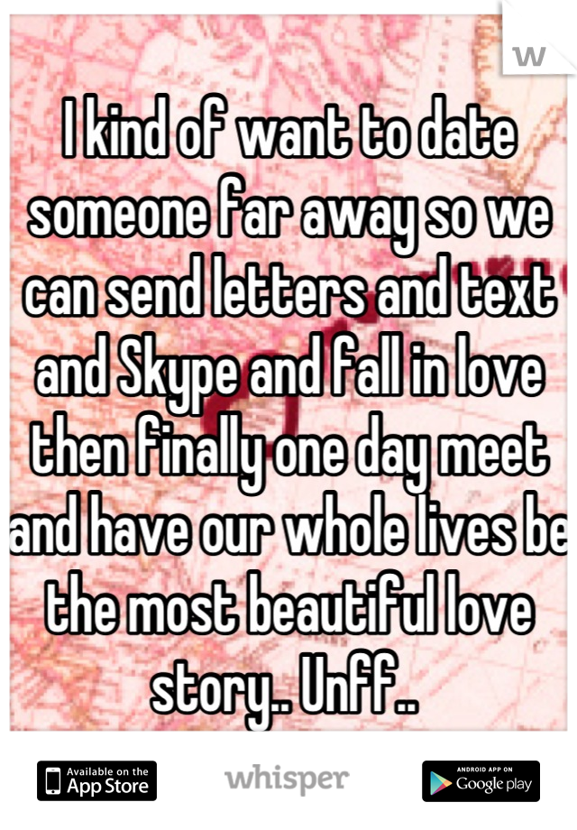 I kind of want to date someone far away so we can send letters and text and Skype and fall in love then finally one day meet and have our whole lives be the most beautiful love story.. Unff.. 