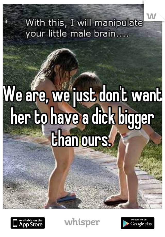 We are, we just don't want her to have a dick bigger than ours. 