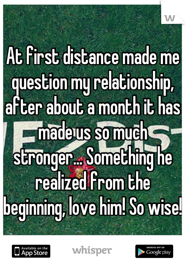 At first distance made me question my relationship, after about a month it has made us so much stronger... Something he realized from the beginning, love him! So wise!