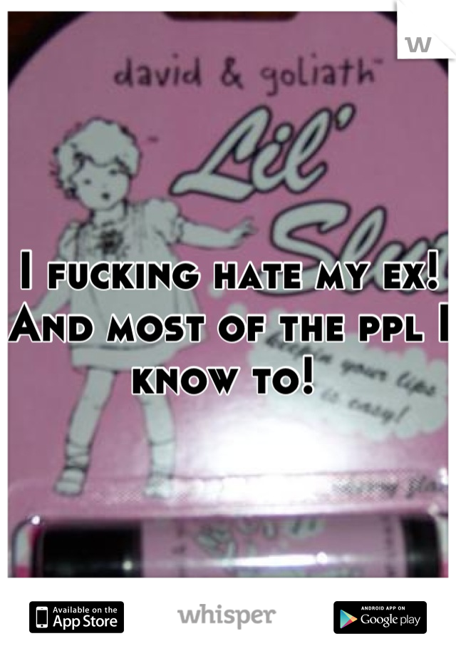 I fucking hate my ex! And most of the ppl I know to! 