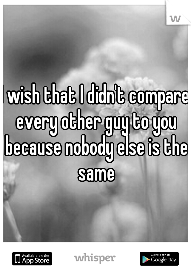 I wish that I didn't compare every other guy to you because nobody else is the same