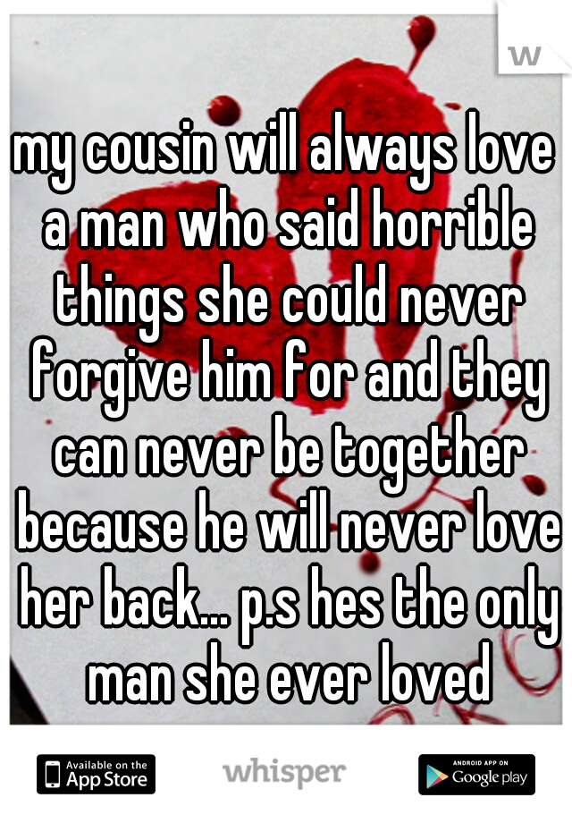 my cousin will always love a man who said horrible things she could never forgive him for and they can never be together because he will never love her back... p.s hes the only man she ever loved