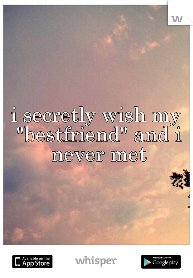 i secretly wish my "bestfriend" and i never met