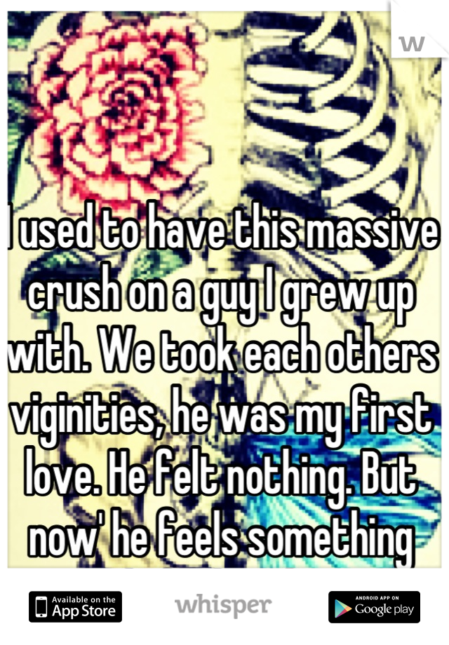 I used to have this massive crush on a guy I grew up with. We took each others viginities, he was my first love. He felt nothing. But now' he feels something and I feel nothing. 