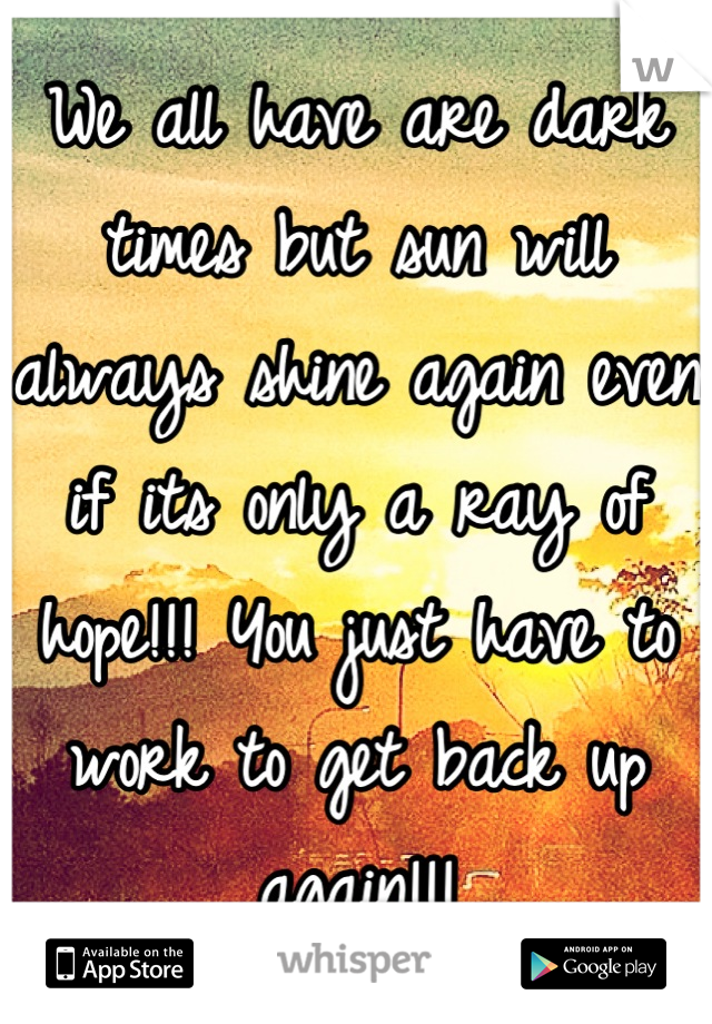 We all have are dark times but sun will always shine again even if its only a ray of hope!!! You just have to work to get back up again!!!