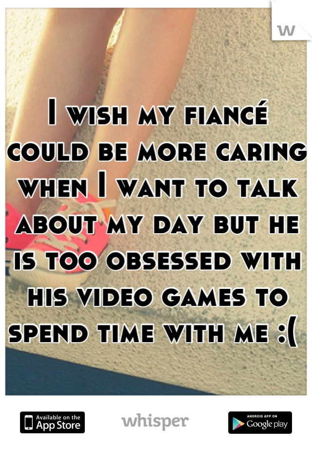 I wish my fiancé could be more caring when I want to talk about my day but he is too obsessed with his video games to spend time with me :( 