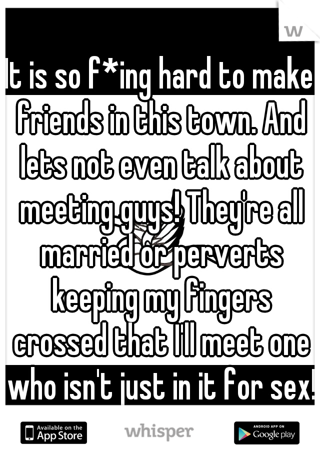 It is so f*ing hard to make friends in this town. And lets not even talk about meeting guys! They're all married or perverts keeping my fingers crossed that I'll meet one who isn't just in it for sex!