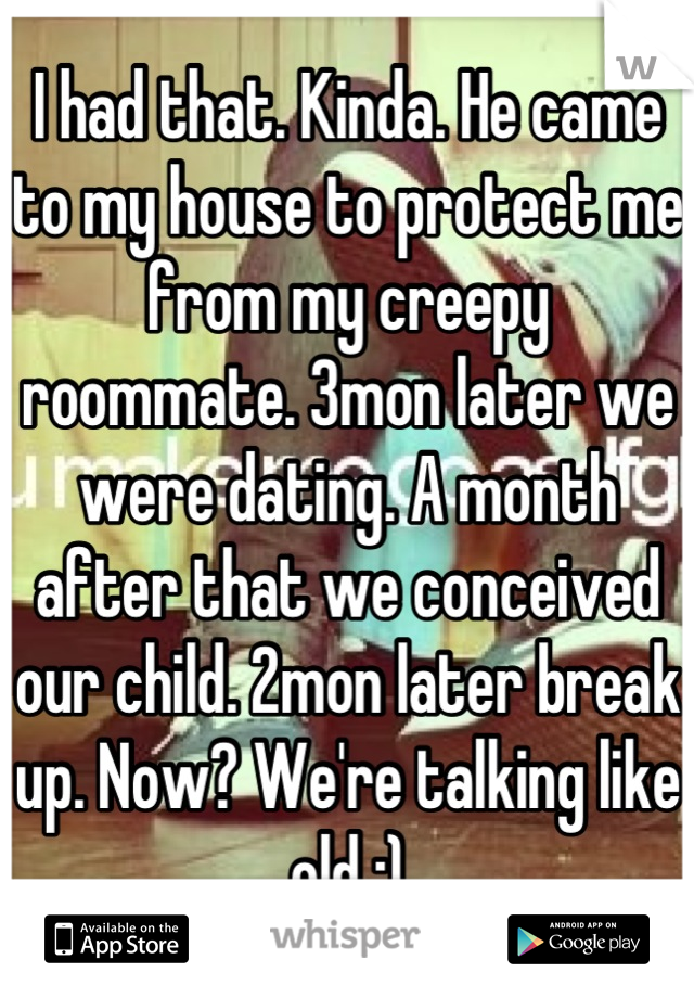 I had that. Kinda. He came to my house to protect me from my creepy roommate. 3mon later we were dating. A month after that we conceived our child. 2mon later break up. Now? We're talking like old :)