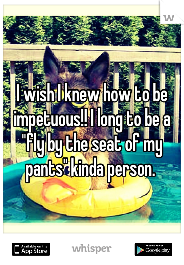 I wish I knew how to be impetuous!! I long to be a "fly by the seat of my pants" kinda person. 