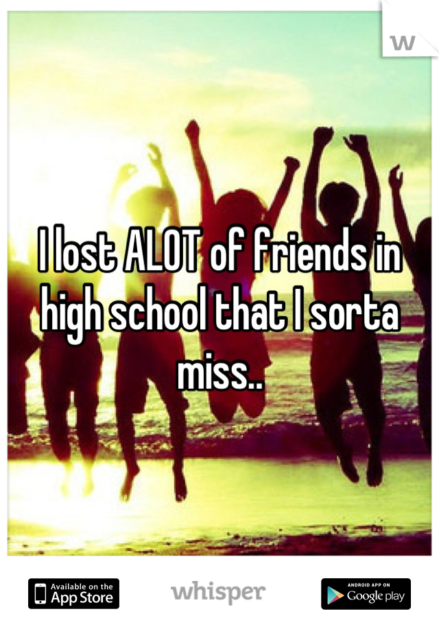 I lost ALOT of friends in high school that I sorta miss..