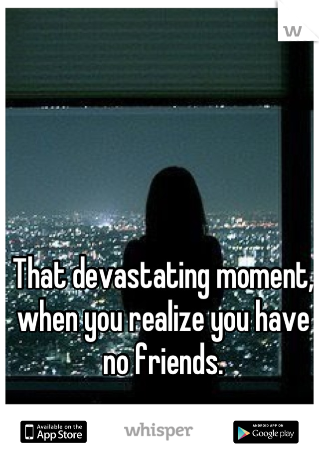 That devastating moment, when you realize you have no friends.