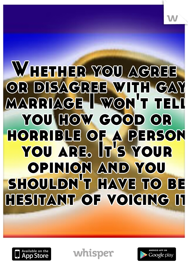 Whether you agree or disagree with gay marriage I won't tell you how good or horrible of a person you are. It's your opinion and you shouldn't have to be hesitant of voicing it.