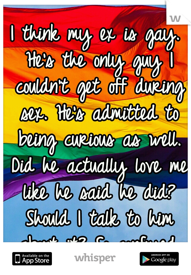 I think my ex is gay. He's the only guy I couldn't get off during sex. He's admitted to being curious as well. Did he actually love me like he said he did? Should I talk to him about it? So confused.