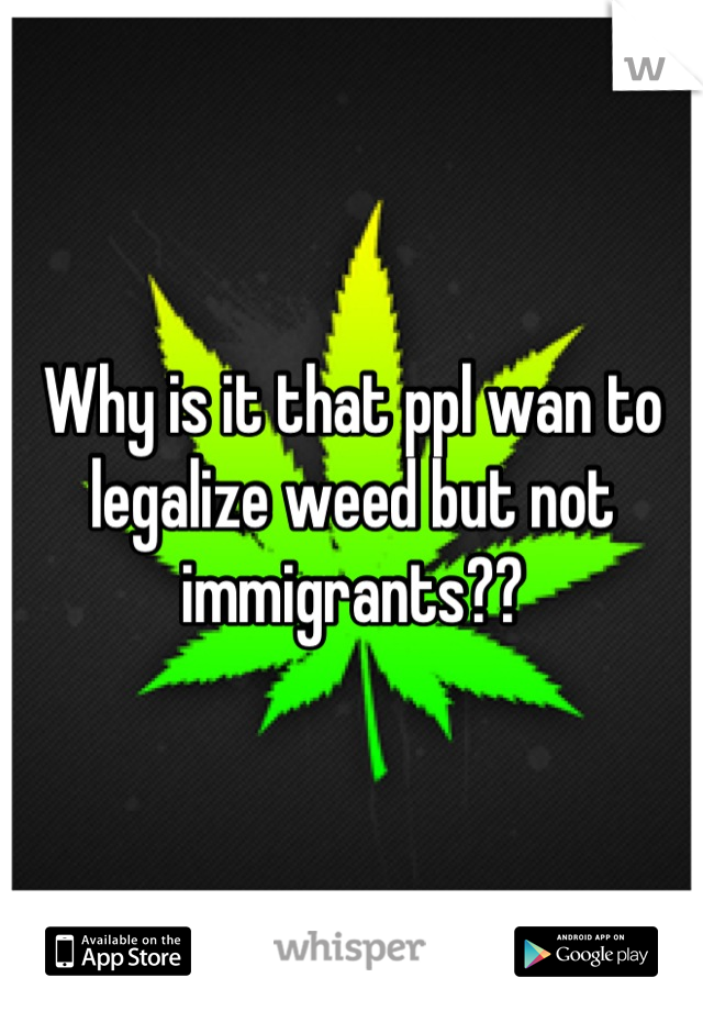 Why is it that ppl wan to legalize weed but not immigrants??