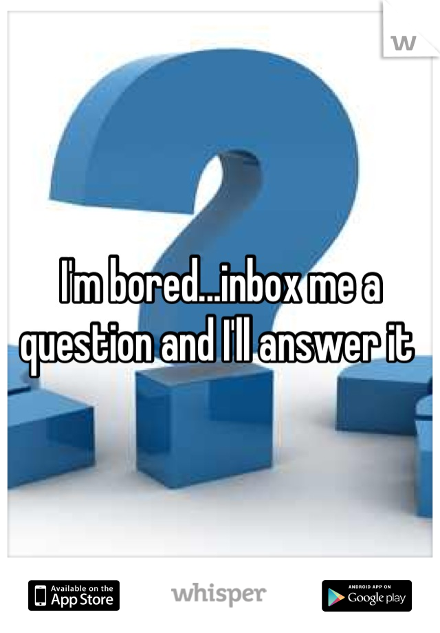 I'm bored...inbox me a question and I'll answer it 