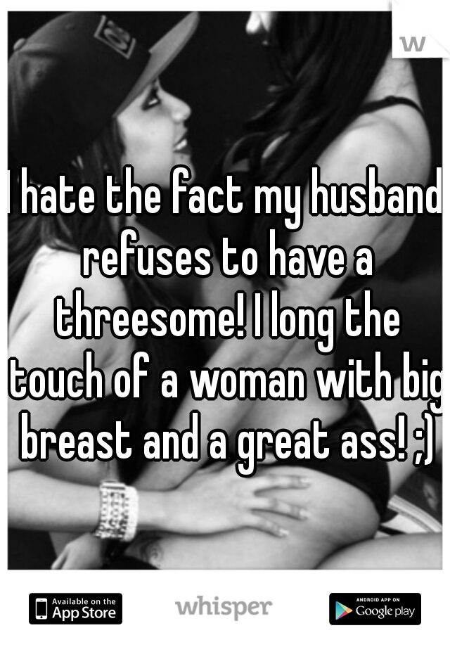 I hate the fact my husband refuses to have a threesome! I long the touch of a woman with big breast and a great ass! ;)