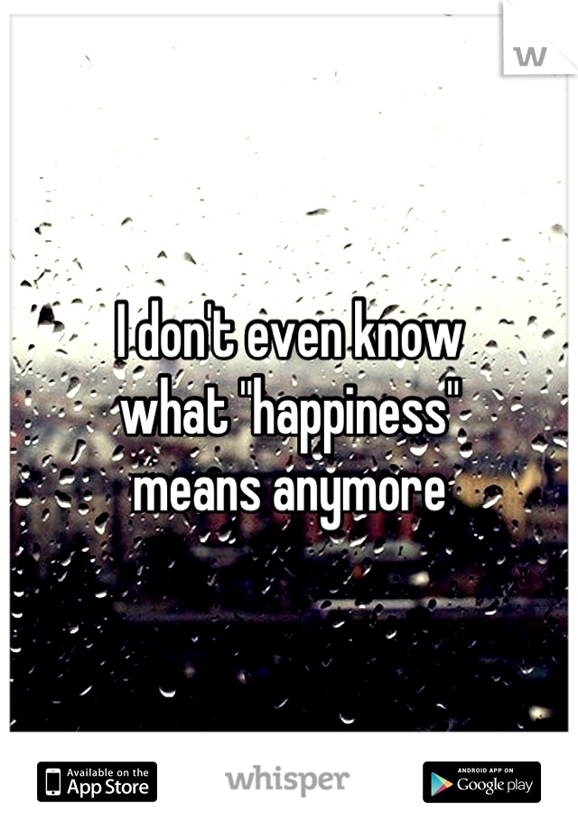 I don't even know
what "happiness"
means anymore