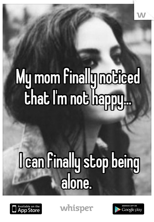 My mom finally noticed that I'm not happy... 


 I can finally stop being alone. 