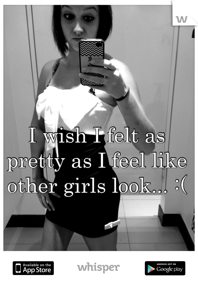 I wish I felt as pretty as I feel like other girls look... :(