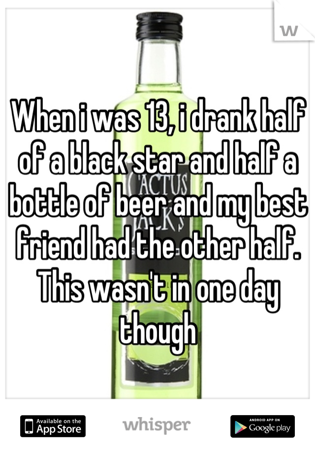 When i was 13, i drank half of a black star and half a bottle of beer and my best friend had the other half. This wasn't in one day though